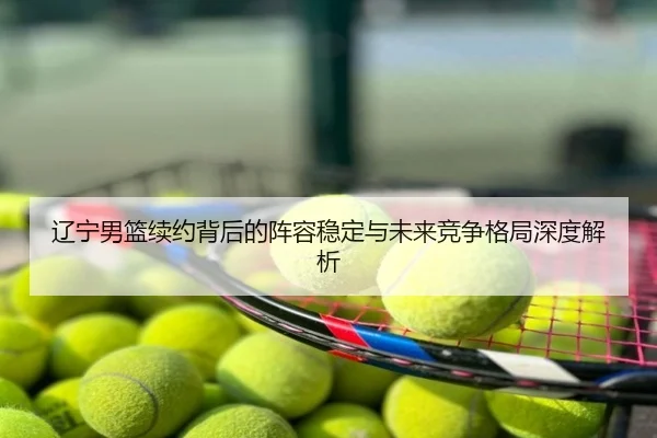 辽宁男篮续约背后的阵容稳定与未来竞争格局深度解析