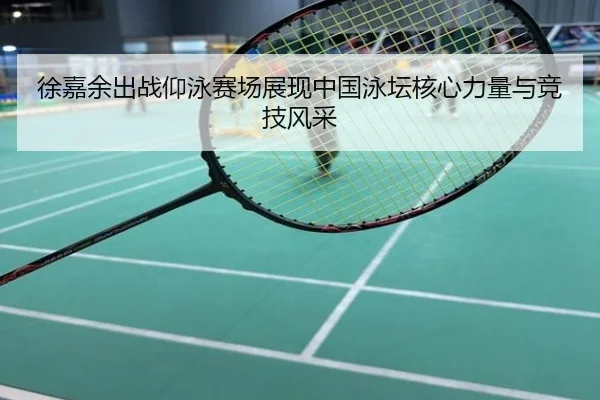 徐嘉余出战仰泳赛场展现中国泳坛核心力量与竞技风采