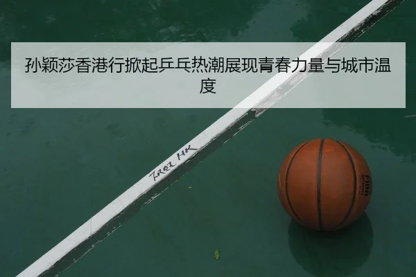 孙颖莎香港行掀起乒乓热潮展现青春力量与城市温度