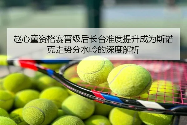 赵心童资格赛晋级后长台准度提升成为斯诺克走势分水岭的深度解析
