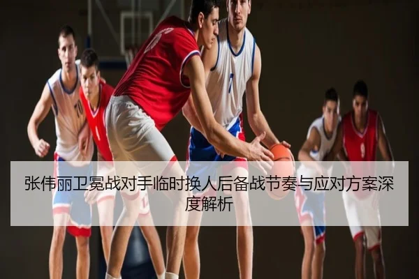 张伟丽卫冕战对手临时换人后备战节奏与应对方案深度解析