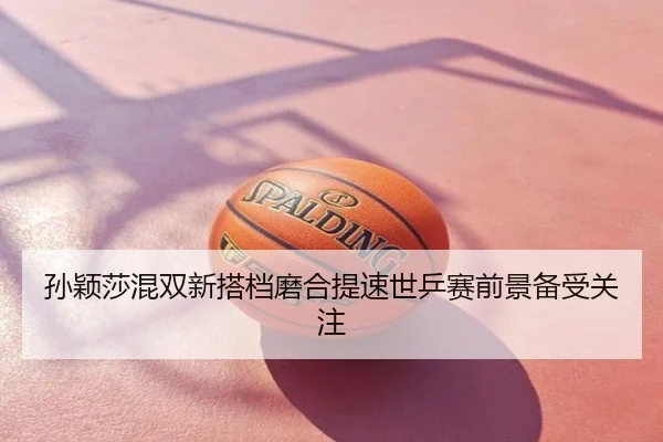 孙颖莎混双新搭档磨合提速世乒赛前景备受关注