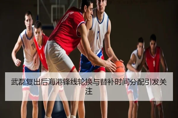 武磊复出后海港锋线轮换与替补时间分配引发关注