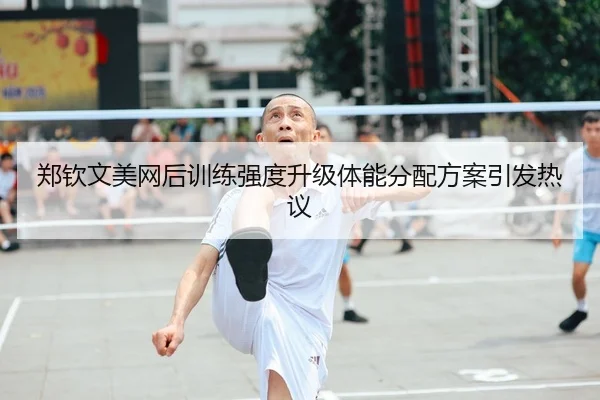 郑钦文美网后训练强度升级体能分配方案引发热议