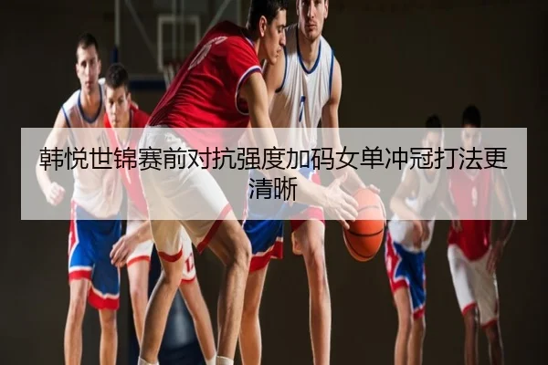 韩悦世锦赛前对抗强度加码女单冲冠打法更清晰