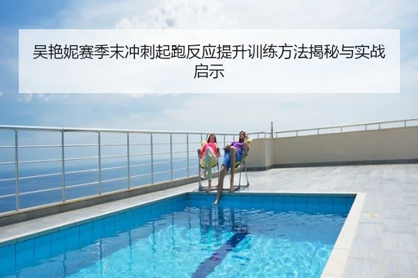 吴艳妮赛季末冲刺起跑反应提升训练方法揭秘与实战启示