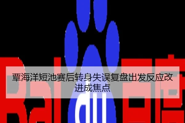 覃海洋短池赛后转身失误复盘出发反应改进成焦点